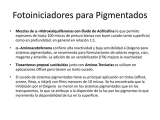 Fotoiniciadores para Pigmentados
• Mezclas de a-Hidroxialquilfenonas con Óxido de Acilfosfina lo que permite
espesores de hasta 100 micras de pintura blanca con buen curado tanto superficial
como en profundidad, en general en relación 1:1.
• a-Aminoacetofenona confiere alta reactividad y baja sensibilidad a Oxígeno para
sistemas pigmentados, se recomienda para formulaciones de colores negros, cian,
magenta y amarillo. La adición de un sensibilizador (ITX) mejora la reactividad.
• Tioxantonas propoxi sustituidas junto con Aminas Terciarias se utilizan en
aplicaciones Offset pero tienen un lento curado.
• El curado de sistemas pigmentados tiene su principal aplicación en tintas (offset,
screen, flexo, o inkjet) con films menores de 10 micras. Se ha encontrado que la
inhibición por el Oxígeno es menor en los sistemas pigmentados que en los
transparentes, lo que se atribuye a la dispersión de la luz por los pigmentos lo que
incrementa la disponibilidad de luz en la superficie.
 