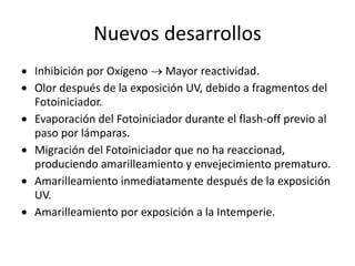 Nuevos desarrollos
 Inhibición por Oxígeno  Mayor reactividad.
 Olor después de la exposición UV, debido a fragmentos del
Fotoiniciador.
 Evaporación del Fotoiniciador durante el flash-off previo al
paso por lámparas.
 Migración del Fotoiniciador que no ha reaccionad,
produciendo amarilleamiento y envejecimiento prematuro.
 Amarilleamiento inmediatamente después de la exposición
UV.
 Amarilleamiento por exposición a la Intemperie.
 
