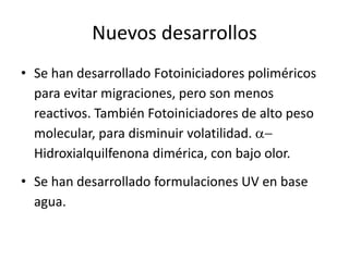 Nuevos desarrollos
• Se han desarrollado Fotoiniciadores poliméricos
para evitar migraciones, pero son menos
reactivos. También Fotoiniciadores de alto peso
molecular, para disminuir volatilidad. a-
Hidroxialquilfenona dimérica, con bajo olor.
• Se han desarrollado formulaciones UV en base
agua.
 