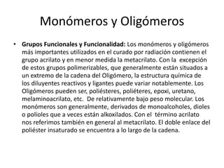Monómeros y Oligómeros
• Grupos Funcionales y Funcionalidad: Los monómeros y oligómeros
más importantes utilizados en el curado por radiación contienen el
grupo acrilato y en menor medida la metacrilato. Con la excepción
de estos grupos polimerizables, que generalmente están situados a
un extremo de la cadena del Oligómero, la estructura química de
los diluyentes reactivos y ligantes puede variar notablemente. Los
Oligómeros pueden ser, poliésteres, poliéteres, epoxi, uretano,
melaminoacrilato, etc. De relativamente bajo peso molecular. Los
monómeros son generalmente, derivados de monoalcoholes, dioles
o polioles que a veces están alkoxilados. Con el término acrilato
nos referimos también en general al metacrilato. El doble enlace del
poliéster insaturado se encuentra a lo largo de la cadena.
 