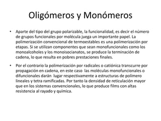 Oligómeros y Monómeros
• Aparte del tipo del grupo polarizable, la funcionalidad, es decir el número
de grupos funcionales por molécula juega un importante papel. La
polimerización convencional de termoestables es una polimerización por
etapas. Si se utilizan componentes que sean monofuncionales como los
monoalcoholes y los monoisocianatos, se produce la terminación de
cadena, lo que resulta en pobres prestaciones finales.
• Por el contrario la polimerización por radicales o catiónica transcurre por
propagación en cadena, en este caso las moléculas monofuncionales o
difuncionales darán lugar respectivamente a estructuras de polímero
lineales y tetra ramificadas. Por tanto la densidad de reticulación mayor
que en los sistemas convencionales, lo que produce films con altas
resistencia al rayado y química.
 