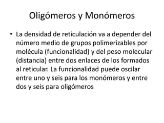 Oligómeros y Monómeros
• La densidad de reticulación va a depender del
número medio de grupos polimerizables por
molécula (funcionalidad) y del peso molecular
(distancia) entre dos enlaces de los formados
al reticular. La funcionalidad puede oscilar
entre uno y seis para los monómeros y entre
dos y seis para oligómeros
 