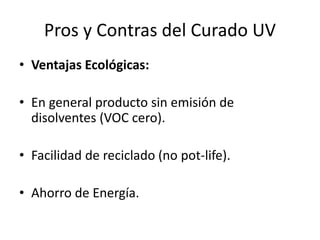 Pros y Contras del Curado UV
• Ventajas Ecológicas:
• En general producto sin emisión de
disolventes (VOC cero).
• Facilidad de reciclado (no pot-life).
• Ahorro de Energía.
 