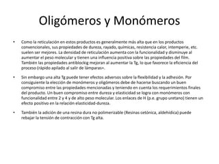 Oligómeros y Monómeros
• Como la reticulación en estos productos es generalmente más alta que en los productos
convencionales, sus propiedades de dureza, rayado, químicas, resistencia calor, intemperie, etc.
suelen ser mejores. La densidad de reticulación aumenta con la funcionalidad y disminuye al
aumentar el peso molecular y tienen una influencia positiva sobre las propiedades del film.
También las propiedades antiblockig mejoran al aumentar la Tg, lo que favorece la eficiencia del
proceso (rápido apilado al salir de lámparas=.
• Sin embargo una alta Tg puede tener efectos adversos sobre la flexibilidad y la adhesión. Por
consiguiente la elección de monómeros y oligómeros debe de hacerse buscando un buen
compromiso entre las propiedades mencionadas y teniendo en cuenta los requerimientos finales
del producto. Un buen compromiso entre dureza y elasticidad se logra con monómeros con
funcionalidad entre 2 y 4 y de alto peso molecular. Los enlaces de H (p.e. grupo uretano) tienen un
efecto positivo en la relación elasticidad-dureza.
• También la adición de una resina dura no polimerizable (Resinas cetónica, aldehídica) puede
rebajar la tensión de contracción con Tg alta.
 