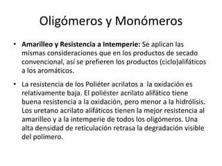 Oligómeros y Monómeros
• Amarilleo y Resistencia a Intemperie: Se aplican las
mismas consideraciones que en los productos de secado
convencional, así se prefieren los productos (ciclo)alifáticos
a los aromáticos.
• La resistencia de los Poliéter acrilatos a la oxidación es
relativamente baja. El poliéster acrilato alifático tiene
buena resistencia a la oxidación, pero menor a la hidrólisis.
Los uretano acrilato alifáticos tienen la mejor resistencia al
amarilleo y a la intemperie de todos los oligómeros. Una
alta densidad de reticulación retrasa la degradación visible
del polímero.
 