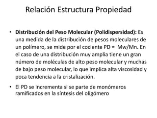 Relación Estructura Propiedad
• Distribución del Peso Molecular (Polidispersidad): Es
una medida de la distribución de pesos moleculares de
un polímero, se mide por el cociente PD = Mw/Mn. En
el caso de una distribución muy amplia tiene un gran
número de moléculas de alto peso molecular y muchas
de bajo peso molecular, lo que implica alta viscosidad y
poca tendencia a la cristalización.
• El PD se incrementa si se parte de monómeros
ramificados en la síntesis del oligómero
 