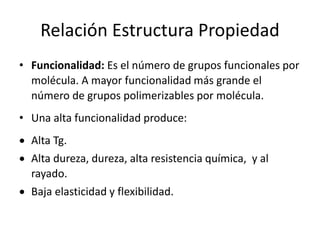 Relación Estructura Propiedad
• Funcionalidad: Es el número de grupos funcionales por
molécula. A mayor funcionalidad más grande el
número de grupos polimerizables por molécula.
• Una alta funcionalidad produce:
 Alta Tg.
 Alta dureza, dureza, alta resistencia química, y al
rayado.
 Baja elasticidad y flexibilidad.
 