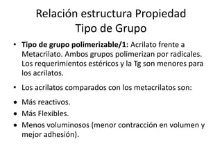 Relación estructura Propiedad
Tipo de Grupo
• Tipo de grupo polimerizable/1: Acrilato frente a
Metacrilato. Ambos grupos polimerizan por radicales.
Los requerimientos estéricos y la Tg son menores para
los acrilatos.
• Los acrilatos comparados con los metacrilatos son:
 Más reactivos.
 Más Flexibles.
 Menos voluminosos (menor contracción en volumen y
mejor adhesión).
 