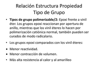 Relación Estructura Propiedad
Tipo de Grupo
• Tipos de grupo polimerizable/2: Epoxi frente a vinil
éter. Los grupos epoxi reaccionan por apertura de
anillo, mientras que los vinil éteres lo hacen por
polimerización catiónica normal, también pueden ser
curados de modo radicalario.
• Los grupos epoxi comparados con los vinil éteres:
 Menor reactividad.
 Menor contracción de volumen.
• Más alta resistencia al calor y al amarilleo
 