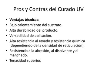 Pros y Contras del Curado UV
• Ventajas técnicas:
• Bajo calentamiento del sustrato.
• Alta durabilidad del producto.
• Versatilidad de aplicación.
• Alta resistencia al rayado y resistencia química
(dependiendo de la densidad de reticulación).
• Resistencia a la abrasión, al disolvente y al
manchado.
• Tenacidad superior.
 