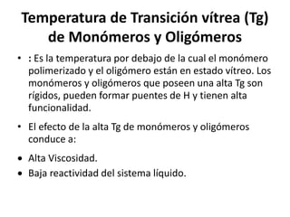 Temperatura de Transición vítrea (Tg)
de Monómeros y Oligómeros
• : Es la temperatura por debajo de la cual el monómero
polimerizado y el oligómero están en estado vítreo. Los
monómeros y oligómeros que poseen una alta Tg son
rígidos, pueden formar puentes de H y tienen alta
funcionalidad.
• El efecto de la alta Tg de monómeros y oligómeros
conduce a:
 Alta Viscosidad.
 Baja reactividad del sistema líquido.
 