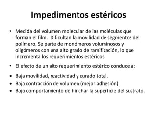 Impedimentos estéricos
• Medida del volumen molecular de las moléculas que
forman el film. Dificultan la movilidad de segmentos del
polímero. Se parte de monómeros voluminosos y
oligómeros con una alto grado de ramificación, lo que
incrementa los requerimientos estéricos.
• El efecto de un alto requerimiento estérico conduce a:
 Baja movilidad, reactividad y curado total.
 Baja contracción de volumen (mejor adhesión).
 Bajo comportamiento de hinchar la superficie del sustrato.
 