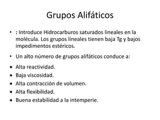 Grupos Alifáticos
• : Introduce Hidrocarburos saturados lineales en la
molécula. Los grupos lineales tienen baja Tg y bajos
impedimentos estéricos.
• Un alto número de grupos alifáticos conduce a:
 Alta reactividad.
 Baja viscosidad.
 Alta contracción de volumen.
 Alta flexibilidad.
 Buena estabilidad a la intemperie.
 