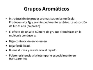 Grupos Aromáticos
• Introducción de grupos aromáticos en la molécula.
Producen alta Tg y gran impedimento estérico. La absorción
de luz es alta (colorean)
• El efecto de un alto número de grupos aromáticos en la
molécula conduce a:
 Baja contracción en volumen.
 Baja flexibilidad.
 Buena dureza y resistencia al rayado
• Pobre resistencia a la intemperie especialmente en
transparentes
 