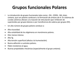 Grupos funcionales Polares
• La introducción de grupos funcionales tales como; -OH, -COOH, -NH, éster,
uretano, que son polares conducen a la formación de enlaces de H. En sistemas de
curado catiónico afectan a la reacción de reticulación (por inhibición de
superácidos por grupos básicos o por transferencia de cadena por grupos OH).
• Un alto número de grupos polares conduce a:
 Alta viscosidad.
 Alta solubilidad de los oligómeros en monómeros polares.
 Olor menos intenso.
 Alta Tg.
 Alta tensión superficial (afecta a la humectación).
 Buena adhesión a sustratos polares.
 Pobre resistencia al agua.
 Buenas propiedades mecánicas (especialmente el grupo uretano).
 