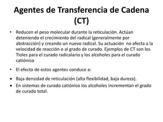 Agentes de Transferencia de Cadena
(CT)
• Reducen el peso molecular durante la reticulación. Actúan
deteniendo el crecimiento del radical (generalmente por
abstracción) y creando un nuevo radical. Su actuación no afecta a la
velocidad de reacción o al grado de curado. Ejemplos de CT son los
Tioles para el curado radicalario y los alcoholes para el curado
catiónico
• El efecto de estos agentes conduce a:
 Baja densidad de reticulación (alta flexibilidad, baja dureza).
 En sistemas de curado catiónico los alcoholes incrementan el grado
de curado total.
 