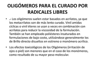 OLIGÓMEROS PARA EL CURADO POR
RADICALES LIBRES
• .- Los oligómeros suelen estar basados en acrilatos, ya que
los metacrilatos son de más lento curado. Vinil amidas
cíclicas o vinil éteres se usan a veces en combinación con
acrilatos para reducir la viscosidad de la formulación.
También se han empleado poliésteres insaturados en
formulaciones de bajo costo, utilizándose generalmente los
de Brillo directo disueltos en estireno o monómero acrílico.
• Los efectos toxicológicos de los Oligómeros (irritación de
ojos o piel) son menores que en el caso de los monómeros,
como resultado de su mayor peso molecular.
 