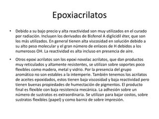 Epoxiacrilatos
• Debido a su bajo precio y alta reactividad son muy utilizados en el curado
por radiación. Incluyen los derivados de Bisfenol A diglicidil éter, que son
los más utilizados. En general tienen alta viscosidad en solución debido a
su alto peso molecular y el gran número de enlaces de H debidos a los
numerosos OH. La reactividad es alta incluso en presencia de aire.
• Otros epoxi acrilatos son los epoxi novolac acrilatos, que dan productos
muy reticulados y altamente resistentes, se utilizan sobre soportes poco
flexibles como madera, metal y vidrio. Por la presencia del grupo
aromático no son estables a la intemperie. También tenemos los acrilatos
de aceites epoxidados, estos tienen baja viscosidad y baja reactividad pero
tienen buenas propiedades de humectación de pigmentos. El producto
final es flexible con baja resistencia mecánica. La adhesión sobre un
número de sustratos es extraordinaria. Se utilizan para bajar costos, sobre
sustratos flexibles (papel) y como barniz de sobre impresión.
 