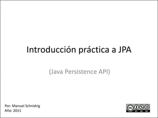 Introducción práctica a JPA
(Java Persistence API)
Por: Manuel Schnidrig
Año: 2011
 