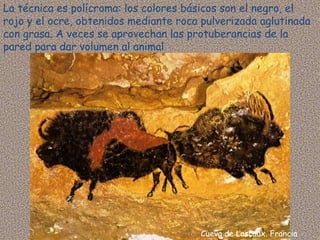 La técnica es polícroma: los colores básicos son el negro, el
rojo y el ocre, obtenidos mediante roca pulverizada aglutinada
con grasa. A veces se aprovechan las protuberancias de la
pared para dar volumen al animal




                                       Cueva de Lascaux. Francia
 