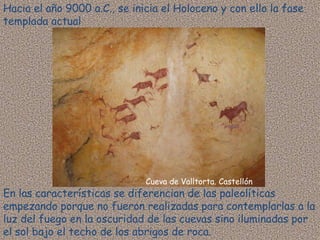Hacia el año 9000 a.C., se inicia el Holoceno y con ello la fase
templada actual




                              Cueva de Valltorta. Castellón
En las características se diferencian de las paleolíticas
empezando porque no fueron realizadas para contemplarlas a la
luz del fuego en la oscuridad de las cuevas sino iluminadas por
el sol bajo el techo de los abrigos de roca.
 