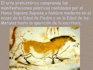 El arte prehistórico comprende las
manifestaciones plásticas realizadas por el
Homo Sapiens Sapiens u hombre moderno en el
ocaso de la Edad de Piedra y en la Edad de los
Metales hasta la aparición de la escritura.
 