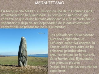 MEGALITISMO

En torno al año 6000 a .C. se origina uno de los cambios más
importantes de la humanidad: “la revolución neolítica” que
consiste en que el ser humano abandona la vida nómada por la
sedentaria y deja de ser depredador de la naturaleza para
convertirse en productor de sus alimentos

                               Los pobladores del occidente
                               europeo emprenden un
                               esfuerzo colectivo enorme: la
                               construcción en piedra de las
                               primeras grandes obras
                               arquitectónicas de la historia
                               de la humanidad. Ejecutadas
                               con grandes piedras
                               (megalitos) muchas servirán de
                               sepulturas
 