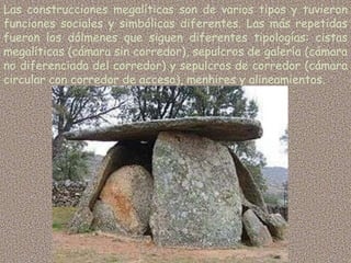 Las construcciones megalíticas son de varios tipos y tuvieron
funciones sociales y simbólicas diferentes. Las más repetidas
fueron los dólmenes que siguen diferentes tipologías: cistas
megalíticas (cámara sin corredor), sepulcros de galería (cámara
no diferenciada del corredor) y sepulcros de corredor (cámara
circular con corredor de acceso), menhires y alineamientos.
 