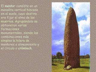 El menhir consiste en un
monolito vertical hincado
en el suelo, cuyo destino
era fijar el alma de los
muertos. Agrupándolo se
obtuvieron varias
formaciones
monumentales, siendo las
combinaciones más
simples la hilera de
menhires o alineamiento y
el círculo o crómlech.
 