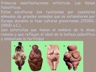 Primeras manifestaciones artísticas: Las Venus
Paleolíticas.
Estas esculturas son realizadas por cazadores
nómadas de grandes animales que se extendieron por
Europa durante la fase cultural gravetiense (25000-
19000 a.C.).
Son estatuillas que toman el nombre de la diosa
romana y que reflejan el ideal de la belleza paleolítica
y simbolizan la fertilidad.
 