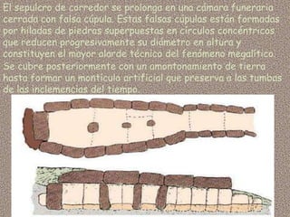 El sepulcro de corredor se prolonga en una cámara funeraria
cerrada con falsa cúpula. Estas falsas cúpulas están formadas
por hiladas de piedras superpuestas en círculos concéntricos
que reducen progresivamente su diámetro en altura y
constituyen el mayor alarde técnico del fenómeno megalítico.
Se cubre posteriormente con un amontonamiento de tierra
hasta formar un montículo artificial que preserva a las tumbas
de las inclemencias del tiempo.
 