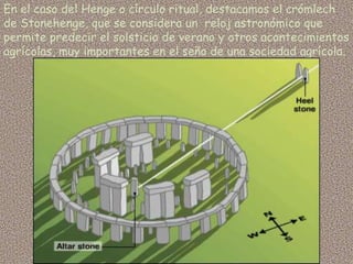 En el caso del Henge o círculo ritual, destacamos el crómlech
de Stonehenge, que se considera un reloj astronómico que
permite predecir el solsticio de verano y otros acontecimientos
agrícolas, muy importantes en el seño de una sociedad agrícola.
 