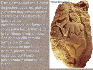Venus del Cuerno
Estas estatuillas son figuras
de pechos, caderas, glúteos
y vientre muy exagerados y
rostro apenas esbozado al
igual que las
extremidades, de forma que
sobresalen los atributos de
la fertilidad y maternidad.
Son de pequeño tamaño
(entre 5 y 25 cm) ,
realizadas en marfil de
mamut, piedra o arcilla
mezclada con hueso
pulverizado y endurecida al
fuego.
 