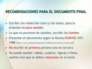 RECOMENDACIONES PARA EL DOCUMENTO FINAL Escribir con redacción clara y con texto, para la empresa  no para ustedes Lo que no proviene de ustedes, escribir las  fuentes Presentar el documento según la Norma  ICONTEC  NTC 1486 ( http://www.usergioarboleda.edu.co/biblioteca/normas_icontec.pdf ) No  escribir en  primera  persona sino en tercera No puede quedar: tablas, cuadros, figuras o fotos,  sueltas sino que se deben  relacionar  en el texto 