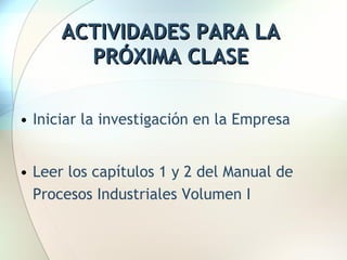 ACTIVIDADES PARA LA PRÓXIMA CLASE Iniciar la investigación en la Empresa Leer los capítulos 1 y 2 del Manual de Procesos Industriales Volumen I 