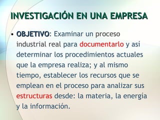 INVESTIGACIÓN EN UNA EMPRESA OBJETIVO : Examinar un  proceso industrial real  para  documentarlo  y así determinar los procedimientos actuales que la empresa realiza; y al mismo tiempo, establecer los recursos que se emplean en el proceso para analizar sus  estructuras  desde: la materia, la energía y la información. 