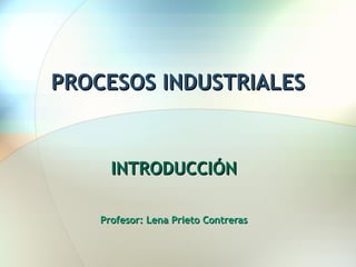 PROCESOS INDUSTRIALES INTRODUCCIÓN Profesor: Lena Prieto Contreras 