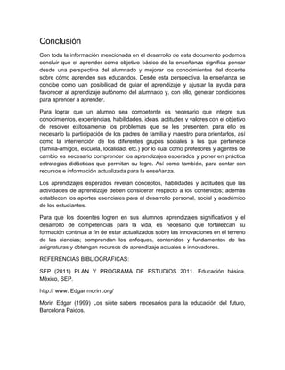 Conclusión
Con toda la información mencionada en el desarrollo de esta documento podemos
concluir que el aprender como objetivo básico de la enseñanza significa pensar
desde una perspectiva del alumnado y mejorar los conocimientos del docente
sobre cómo aprenden sus educandos. Desde esta perspectiva, la enseñanza se
concibe como uan posibilidad de guiar el aprendizaje y ajustar la ayuda para
favorecer al aprendizaje autónomo del alumnado y, con ello, generar condiciones
para aprender a aprender.
Para lograr que un alumno sea competente es necesario que integre sus
conocimientos, experiencias, habilidades, ideas, actitudes y valores con el objetivo
de resolver exitosamente los problemas que se les presenten, para ello es
necesario la participación de los padres de familia y maestro para orientarlos, así
como la intervención de los diferentes grupos sociales a los que pertenece
(familia-amigos, escuela, localidad, etc.) por lo cual como profesores y agentes de
cambio es necesario comprender los aprendizajes esperados y poner en práctica
estrategias didácticas que permitan su logro. Así como también, para contar con
recursos e información actualizada para la enseñanza.
Los aprendizajes esperados revelan conceptos, habilidades y actitudes que las
actividades de aprendizaje deben considerar respecto a los contenidos; además
establecen los aportes esenciales para el desarrollo personal, social y académico
de los estudiantes.
Para que los docentes logren en sus alumnos aprendizajes significativos y el
desarrollo de competencias para la vida, es necesario que fortalezcan su
formación continua a fin de estar actualizados sobre las innovaciones en el terreno
de las ciencias; comprendan los enfoques, contenidos y fundamentos de las
asignaturas y obtengan recursos de aprendizaje actuales e innovadores.
REFERENCIAS BIBLIOGRAFICAS:
SEP (2011) PLAN Y PROGRAMA DE ESTUDIOS 2011. Educación básica,
México, SEP.
http:// www. Edgar morin .org/
Morin Edgar (1999) Los siete sabers necesarios para la educación del futuro,
Barcelona Paidos.
 