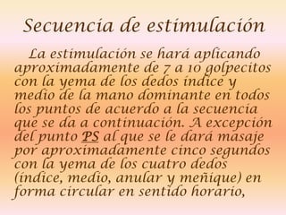 Secuencia de estimulación
   La estimulación se hará aplicando
aproximadamente de 7 a 10 golpecitos
con la yema de los dedos índice y
medio de la mano dominante en todos
los puntos de acuerdo a la secuencia
que se da a continuación. A excepción
del punto PS al que se le dará masaje
por aproximadamente cinco segundos
con la yema de los cuatro dedos
(índice, medio, anular y meñique) en
forma circular en sentido horario,
 