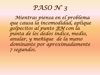 PASO N° 3
   Mientras piensa en el problema
que causa la incomodidad, aplique
golpecitos al punto BM con la
punta de los dedos índice, medio,
anular, y meñique de la mano
dominante por aproximadamente
7 segundos.
 