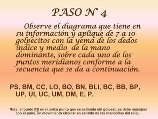PASO N° 4
     Observe el diagrama que tiene en
   su información y aplique de 7 a 10
   golpecitos con la yema de los dedos
   índice y medio de la mano
   dominante, sobre cada uno de los
   puntos meridianos conforme a la
   secuencia que se da a continuación.

PS, BM, CC, LO, BO, BN, BLI, BC, BB, BP,
 UP, UI, UC, UM, DM, E, P.

Nota: el punto PS es el único punto que se estimula sin golpear, se debe masajear
   con el puño, en movimiento circular en sentido de las manecillas del reloj.
 