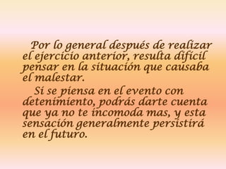 Por lo general después de realizar
el ejercicio anterior, resulta difícil
pensar en la situación que causaba
el malestar.
   Si se piensa en el evento con
detenimiento, podrás darte cuenta
que ya no te incomoda mas, y esta
sensación generalmente persistirá
en el futuro.
 