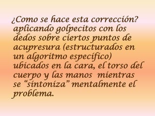 ¿Como se hace esta corrección?
aplicando golpecitos con los
dedos sobre ciertos puntos de
acupresura (estructurados en
un algoritmo específico)
ubicados en la cara, el torso del
cuerpo y las manos mientras
se “sintoniza” mentalmente el
problema.
 