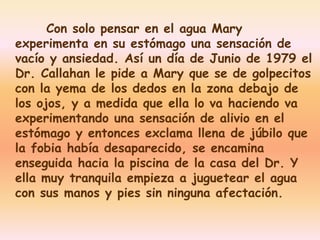 Con solo pensar en el agua Mary 
experimenta en su estómago una sensación de 
vacío y ansiedad. Así un día de Junio de 1979 el 
Dr. Callahan le pide a Mary que se de golpecitos 
con la yema de los dedos en la zona debajo de 
los ojos, y a medida que ella lo va haciendo va 
experimentando una sensación de alivio en el 
estómago y entonces exclama llena de júbilo que 
la fobia había desaparecido, se encamina 
enseguida hacia la piscina de la casa del Dr. Y 
ella muy tranquila empieza a juguetear el agua 
con sus manos y pies sin ninguna afectación. 
 