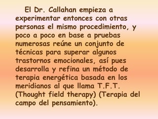 El Dr. Callahan empieza a 
experimentar entonces con otras 
personas el mismo procedimiento, y 
poco a poco en base a pruebas 
numerosas reúne un conjunto de 
técnicas para superar algunos 
trastornos emocionales, así pues 
desarrolla y refina un método de 
terapia energética basada en los 
meridianos al que llama T.F.T. 
(Thought field therapy) (Terapia del 
campo del pensamiento). 
 
