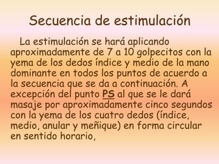 Secuencia de estimulación 
La estimulación se hará aplicando 
aproximadamente de 7 a 10 golpecitos con la 
yema de los dedos índice y medio de la mano 
dominante en todos los puntos de acuerdo a 
la secuencia que se da a continuación. A 
excepción del punto PS al que se le dará 
masaje por aproximadamente cinco segundos 
con la yema de los cuatro dedos (índice, 
medio, anular y meñique) en forma circular 
en sentido horario, 
 