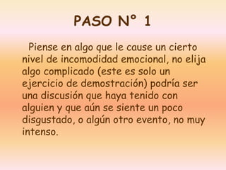 PASO N° 1 
Piense en algo que le cause un cierto 
nivel de incomodidad emocional, no elija 
algo complicado (este es solo un 
ejercicio de demostración) podría ser 
una discusión que haya tenido con 
alguien y que aún se siente un poco 
disgustado, o algún otro evento, no muy 
intenso. 
 