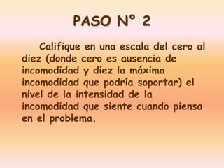 PASO N° 2 
Califique en una escala del cero al 
diez (donde cero es ausencia de 
incomodidad y diez la máxima 
incomodidad que podría soportar) el 
nivel de la intensidad de la 
incomodidad que siente cuando piensa 
en el problema. 
 