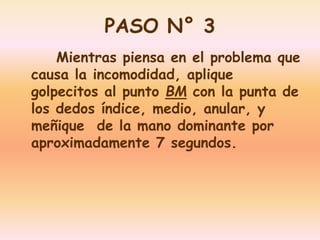 PASO N° 3 
Mientras piensa en el problema que 
causa la incomodidad, aplique 
golpecitos al punto BM con la punta de 
los dedos índice, medio, anular, y 
meñique de la mano dominante por 
aproximadamente 7 segundos. 
 