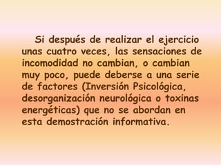 Si después de realizar el ejercicio 
unas cuatro veces, las sensaciones de 
incomodidad no cambian, o cambian 
muy poco, puede deberse a una serie 
de factores (Inversión Psicológica, 
desorganización neurológica o toxinas 
energéticas) que no se abordan en 
esta demostración informativa. 
 